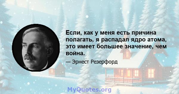 Если, как у меня есть причина полагать, я распадал ядро ​​атома, это имеет большее значение, чем война.