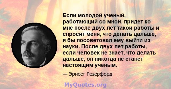 Если молодой ученый, работающий со мной, придет ко мне после двух лет такой работы и спросит меня, что делать дальше, я бы посоветовал ему выйти из науки. После двух лет работы, если человек не знает, что делать дальше, 