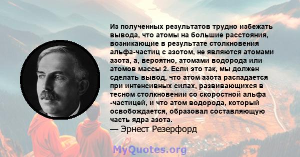 Из полученных результатов трудно избежать вывода, что атомы на большие расстояния, возникающие в результате столкновения альфа-частиц с азотом, не являются атомами азота, а, вероятно, атомами водорода или атомов массы