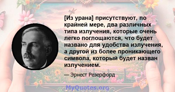 [Из урана] присутствуют, по крайней мере, два различных типа излучения, которые очень легко поглощаются, что будет названо для удобства излучения, а другой из более проникающего символа, который будет назван излучением.