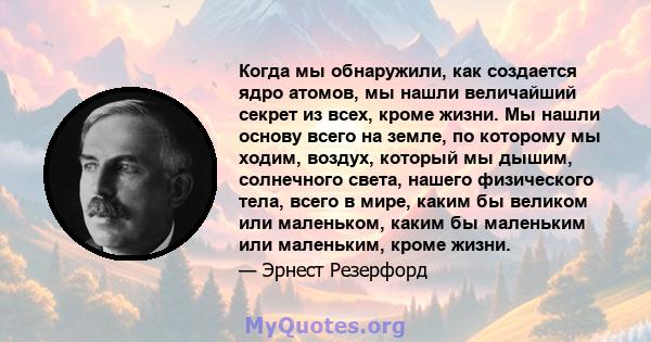 Когда мы обнаружили, как создается ядро ​​атомов, мы нашли величайший секрет из всех, кроме жизни. Мы нашли основу всего на земле, по которому мы ходим, воздух, который мы дышим, солнечного света, нашего физического