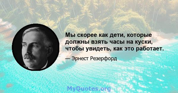 Мы скорее как дети, которые должны взять часы на куски, чтобы увидеть, как это работает.