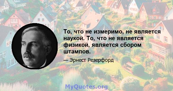 То, что не измеримо, не является наукой. То, что не является физикой, является сбором штампов.