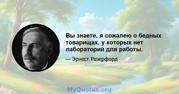 Вы знаете, я сожалею о бедных товарищах, у которых нет лабораторий для работы.