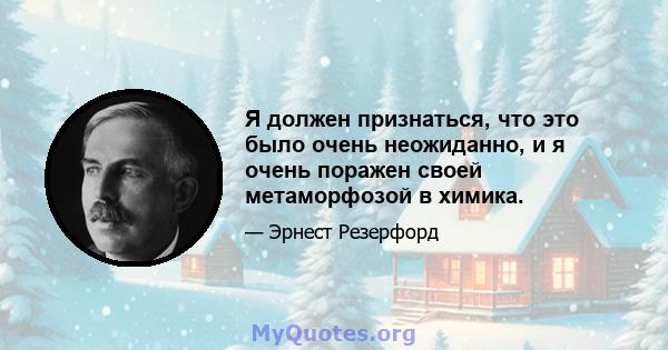 Я должен признаться, что это было очень неожиданно, и я очень поражен своей метаморфозой в химика.