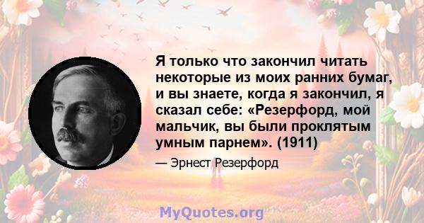 Я только что закончил читать некоторые из моих ранних бумаг, и вы знаете, когда я закончил, я сказал себе: «Резерфорд, мой мальчик, вы были проклятым умным парнем». (1911)