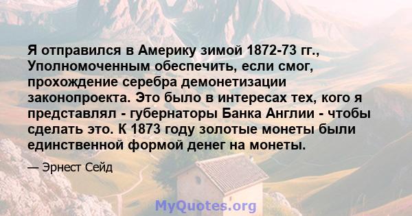 Я отправился в Америку зимой 1872-73 гг., Уполномоченным обеспечить, если смог, прохождение серебра демонетизации законопроекта. Это было в интересах тех, кого я представлял - губернаторы Банка Англии - чтобы сделать