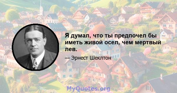 Я думал, что ты предпочел бы иметь живой осел, чем мертвый лев.