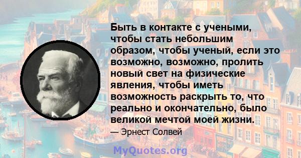 Быть в контакте с учеными, чтобы стать небольшим образом, чтобы ученый, если это возможно, возможно, пролить новый свет на физические явления, чтобы иметь возможность раскрыть то, что реально и окончательно, было