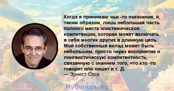 Когда я принимаю чьи -то показания, я, таким образом, лишь небольшая часть полного места эпистемической компетенции, которая может включать в себя многих других в длинную цепь. Мой собственный вклад может быть