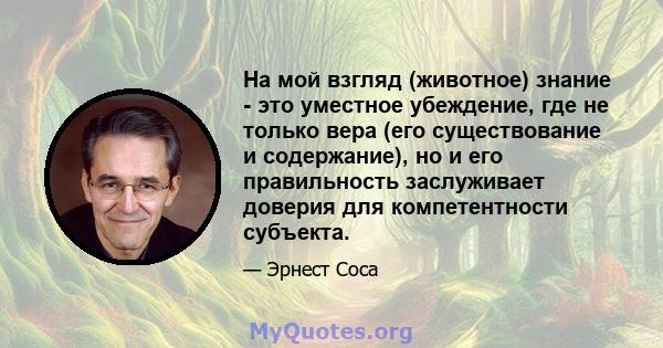 На мой взгляд (животное) знание - это уместное убеждение, где не только вера (его существование и содержание), но и его правильность заслуживает доверия для компетентности субъекта.