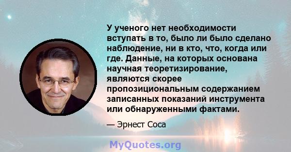 У ученого нет необходимости вступать в то, было ли было сделано наблюдение, ни в кто, что, когда или где. Данные, на которых основана научная теоретизирование, являются скорее пропозициональным содержанием записанных