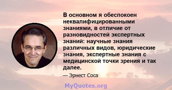 В основном я обеспокоен неквалифицированными знаниями, в отличие от разновидностей экспертных знаний: научные знания различных видов, юридические знания, экспертные знания с медицинской точки зрения и так далее.