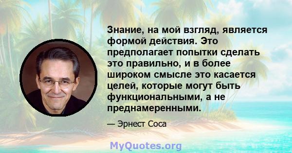 Знание, на мой взгляд, является формой действия. Это предполагает попытки сделать это правильно, и в более широком смысле это касается целей, которые могут быть функциональными, а не преднамеренными.