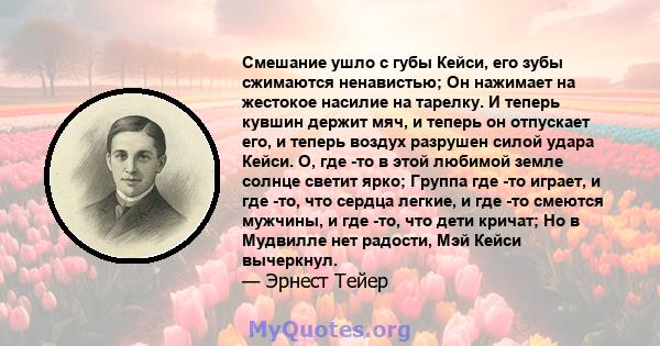 Смешание ушло с губы Кейси, его зубы сжимаются ненавистью; Он нажимает на жестокое насилие на тарелку. И теперь кувшин держит мяч, и теперь он отпускает его, и теперь воздух разрушен силой удара Кейси. О, где -то в этой 