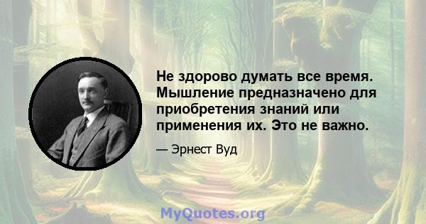 Не здорово думать все время. Мышление предназначено для приобретения знаний или применения их. Это не важно.