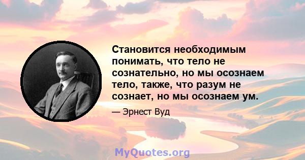 Становится необходимым понимать, что тело не сознательно, но мы осознаем тело, также, что разум не сознает, но мы осознаем ум.