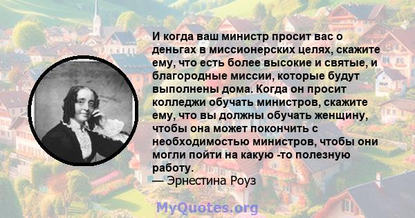 И когда ваш министр просит вас о деньгах в миссионерских целях, скажите ему, что есть более высокие и святые, и благородные миссии, которые будут выполнены дома. Когда он просит колледжи обучать министров, скажите ему,