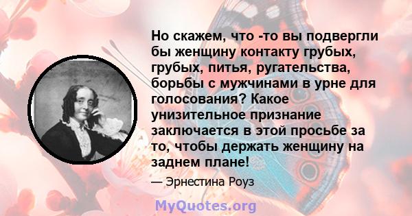 Но скажем, что -то вы подвергли бы женщину контакту грубых, грубых, питья, ругательства, борьбы с мужчинами в урне для голосования? Какое унизительное признание заключается в этой просьбе за то, чтобы держать женщину на 