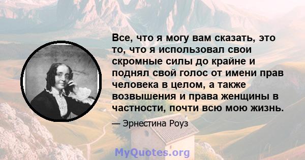 Все, что я могу вам сказать, это то, что я использовал свои скромные силы до крайне и поднял свой голос от имени прав человека в целом, а также возвышения и права женщины в частности, почти всю мою жизнь.