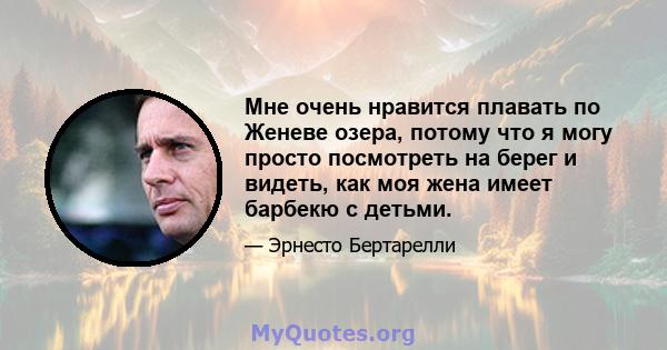 Мне очень нравится плавать по Женеве озера, потому что я могу просто посмотреть на берег и видеть, как моя жена имеет барбекю с детьми.