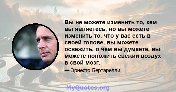 Вы не можете изменить то, кем вы являетесь, но вы можете изменить то, что у вас есть в своей голове, вы можете освежить, о чем вы думаете, вы можете положить свежий воздух в свой мозг.