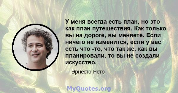 У меня всегда есть план, но это как план путешествия. Как только вы на дороге, вы меняете. Если ничего не изменится, если у вас есть что -то, что так же, как вы планировали, то вы не создали искусство.