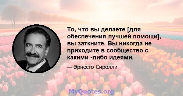 То, что вы делаете [для обеспечения лучшей помощи], вы заткните. Вы никогда не приходите в сообщество с какими -либо идеями.