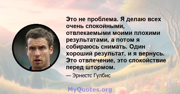 Это не проблема. Я делаю всех очень спокойными, отвлекаемыми моими плохими результатами, а потом я собираюсь снимать. Один хороший результат, и я вернусь. Это отвлечение, это спокойствие перед штормом.