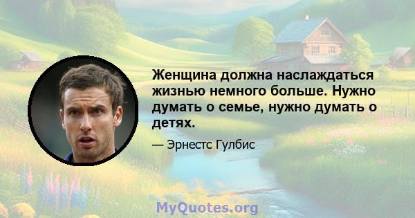 Женщина должна наслаждаться жизнью немного больше. Нужно думать о семье, нужно думать о детях.