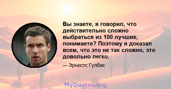 Вы знаете, я говорил, что действительно сложно выбраться из 100 лучших, понимаете? Поэтому я доказал всем, что это не так сложно, это довольно легко.