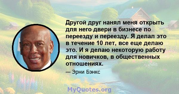 Другой друг нанял меня открыть для него двери в бизнесе по переезду и переезду. Я делал это в течение 10 лет, все еще делаю это. И я делаю некоторую работу для новичков, в общественных отношениях.