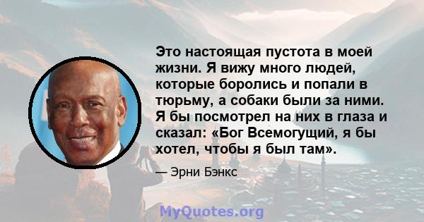 Это настоящая пустота в моей жизни. Я вижу много людей, которые боролись и попали в тюрьму, а собаки были за ними. Я бы посмотрел на них в глаза и сказал: «Бог Всемогущий, я бы хотел, чтобы я был там».