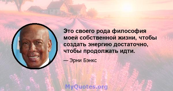 Это своего рода философия моей собственной жизни, чтобы создать энергию достаточно, чтобы продолжать идти.