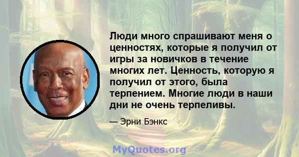 Люди много спрашивают меня о ценностях, которые я получил от игры за новичков в течение многих лет. Ценность, которую я получил от этого, была терпением. Многие люди в наши дни не очень терпеливы.