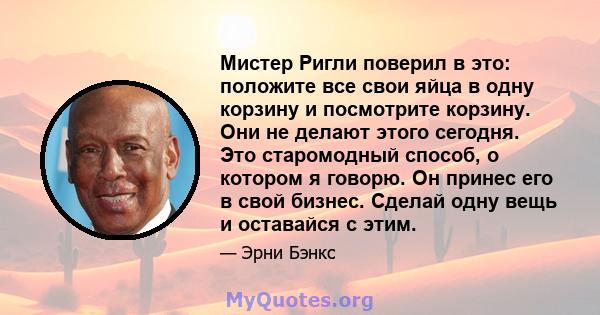 Мистер Ригли поверил в это: положите все свои яйца в одну корзину и посмотрите корзину. Они не делают этого сегодня. Это старомодный способ, о котором я говорю. Он принес его в свой бизнес. Сделай одну вещь и оставайся