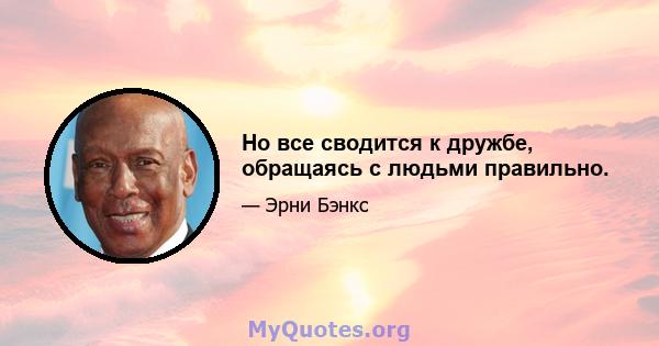 Но все сводится к дружбе, обращаясь с людьми правильно.