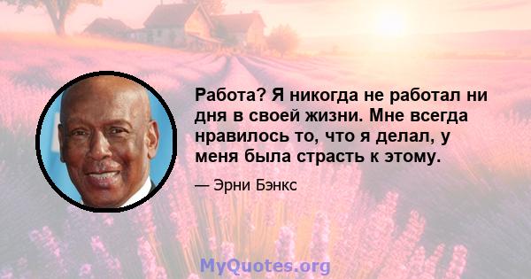 Работа? Я никогда не работал ни дня в своей жизни. Мне всегда нравилось то, что я делал, у меня была страсть к этому.