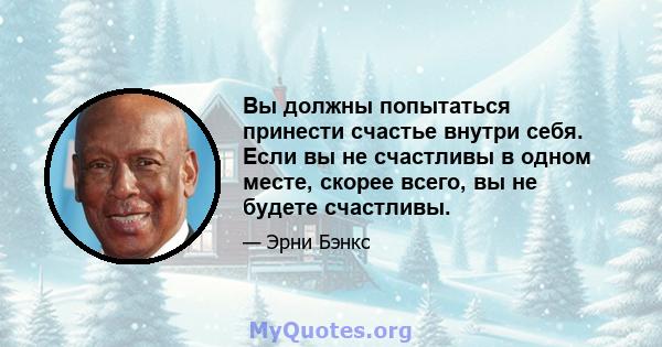 Вы должны попытаться принести счастье внутри себя. Если вы не счастливы в одном месте, скорее всего, вы не будете счастливы.