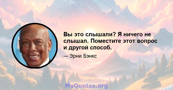 Вы это слышали? Я ничего не слышал. Поместите этот вопрос и другой способ.