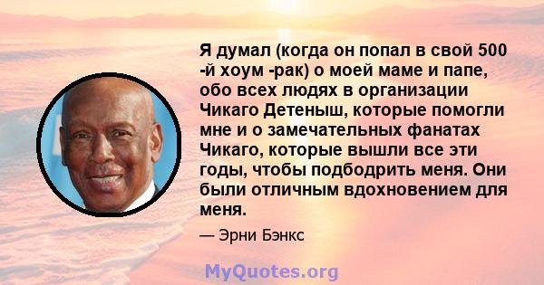 Я думал (когда он попал в свой 500 -й хоум -рак) о моей маме и папе, обо всех людях в организации Чикаго Детеныш, которые помогли мне и о замечательных фанатах Чикаго, которые вышли все эти годы, чтобы подбодрить меня.