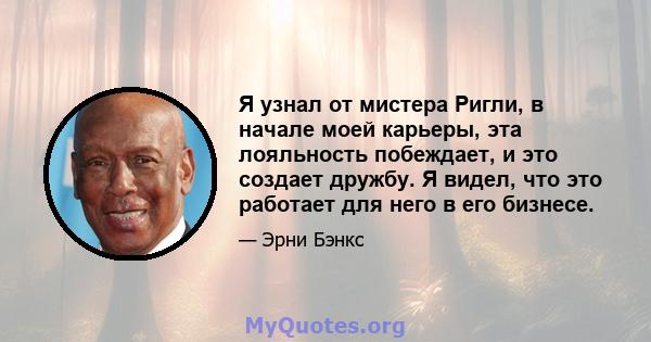 Я узнал от мистера Ригли, в начале моей карьеры, эта лояльность побеждает, и это создает дружбу. Я видел, что это работает для него в его бизнесе.