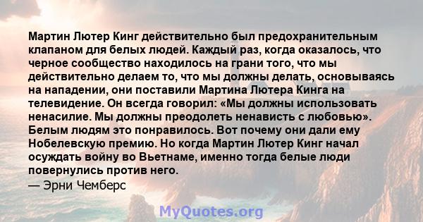 Мартин Лютер Кинг действительно был предохранительным клапаном для белых людей. Каждый раз, когда оказалось, что черное сообщество находилось на грани того, что мы действительно делаем то, что мы должны делать,