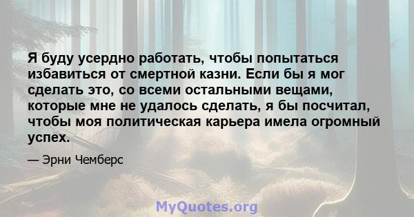 Я буду усердно работать, чтобы попытаться избавиться от смертной казни. Если бы я мог сделать это, со всеми остальными вещами, которые мне не удалось сделать, я бы посчитал, чтобы моя политическая карьера имела огромный 