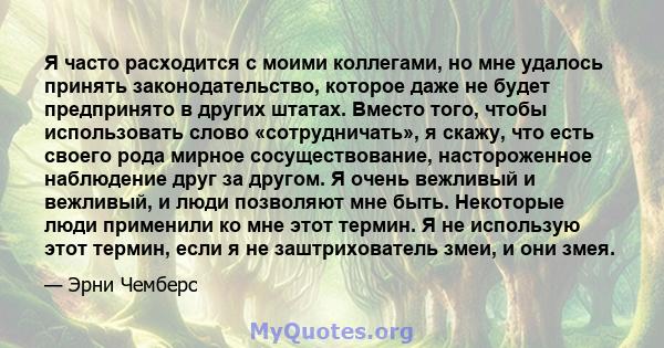 Я часто расходится с моими коллегами, но мне удалось принять законодательство, которое даже не будет предпринято в других штатах. Вместо того, чтобы использовать слово «сотрудничать», я скажу, что есть своего рода