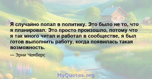 Я случайно попал в политику. Это было не то, что я планировал. Это просто произошло, потому что я так много читал и работал в сообществе, я был готов выполнить работу, когда появилась такая возможность.