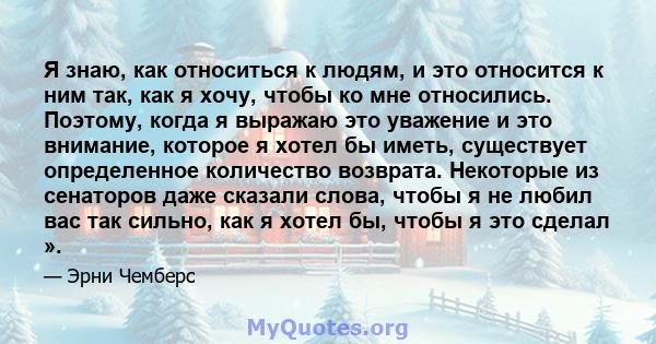 Я знаю, как относиться к людям, и это относится к ним так, как я хочу, чтобы ко мне относились. Поэтому, когда я выражаю это уважение и это внимание, которое я хотел бы иметь, существует определенное количество