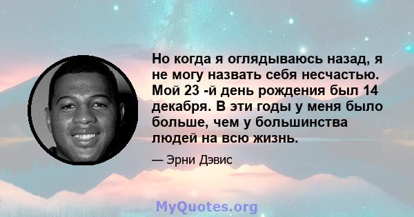 Но когда я оглядываюсь назад, я не могу назвать себя несчастью. Мой 23 -й день рождения был 14 декабря. В эти годы у меня было больше, чем у большинства людей на всю жизнь.