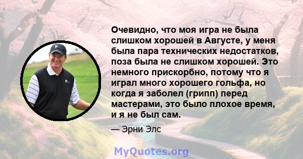 Очевидно, что моя игра не была слишком хорошей в Августе, у меня была пара технических недостатков, поза была не слишком хорошей. Это немного прискорбно, потому что я играл много хорошего гольфа, но когда я заболел