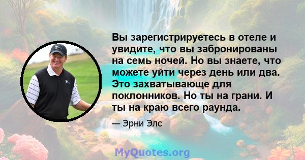 Вы зарегистрируетесь в отеле и увидите, что вы забронированы на семь ночей. Но вы знаете, что можете уйти через день или два. Это захватывающе для поклонников. Но ты на грани. И ты на краю всего раунда.